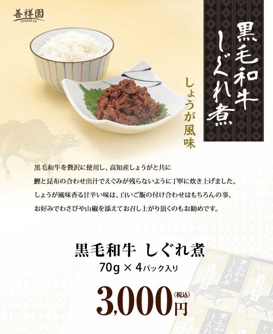 黒毛和牛しぐれ煮しょうが風味 黒毛和牛を贅沢に使用し、高知産しょうがと共に
鰹と昆布の合わせ出汁でえぐみが残らないように丁寧に炊き上げました。しょうが風味香る甘辛い味は、白いご飯の付け合わせはもちろんの事、お好みでわさびや山椒を添えてお召し上がり頂くのもお勧めです。